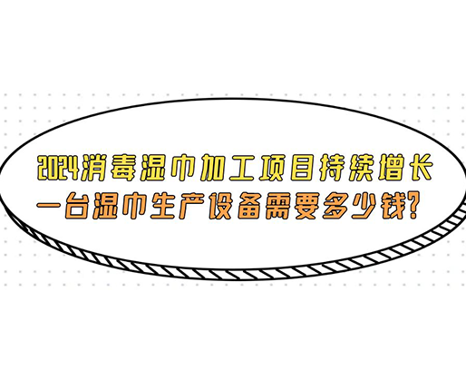 2024消毒濕巾加工項目持續增長， 一臺濕巾生產設備需要多少錢